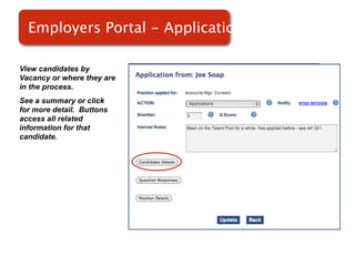 Employers Portal - Applications

View candidates by
Vacancy or where they are
in the process.
See a summary or click
for more detail. Buttons    Screenshot of
access all related
information for that
                                RMS
candidate.
 