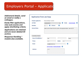 Employers Portal - Applications

Add/amend details, send
an email or notify a
colleague.
Easily filter applications,
view auto-scores and           Screenshot of
apply shortlisting criteria.
Applications are retained
                                   RMS
and are never deleted till
archive.
Response Handling *
module also available.
 