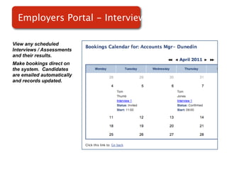 Employers Portal - Interviews

View any scheduled
Interviews / Assessments
and their results.
Make bookings direct on
the system. Candidates      Screenshot of
are emailed automatically
and records updated.            RMS
 