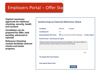 Employers Portal - Offer Stage

Capture necessary
approvals for reference
checking, security, health
and consent.
Candidates can be             Screenshot of
prepared for Offer, held
pending, advanced or              RMS
rejected.
Reference Checking
module facilitates external
checks and tracks
progress.
 