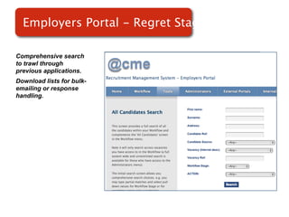 Employers Portal - Regret Stage

Comprehensive search
to trawl through
previous applications.
Download lists for bulk-
emailing or response       Screenshot of
handling.
                               RMS
 