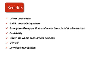 Beneﬁts

✓ Lower your costs

✓ Build robust Compliance

✓ Save your Managers time and lower the administrative burden

✓ Scalability

✓ Cover the whole recruitment process

✓ Control

✓ Low cost deployment
 