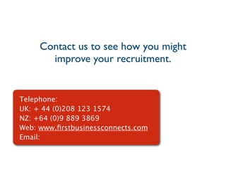 Contact us to see how you might
       improve your recruitment.


Telephone:
UK: + 44 (0)208 123 1574
NZ: +64 (0)9 889 3869
Web: www.ﬁrstbusinessconnects.com
Email:
 