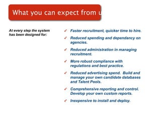 What you can expect from use

At every step the system   ✓   Faster recruitment, quicker time to hire.
has been designed for:
                           ✓   Reduced spending and dependancy on
                               agencies.
                           ✓   Reduced administration in managing
                               recruitment.
                           ✓   More robust compliance with
                               regulations and best practice.
                           ✓   Reduced advertising spend. Build and
                               manage your own candidate databases
                               and Talent Pools.
                           ✓   Comprehensive reporting and control.
                               Develop your own custom reports.
                           ✓   Inexpensive to install and deploy.
 