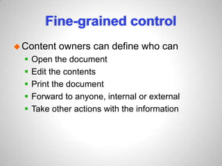 Fine-grained control
Content owners can define who can
 Open the document
 Edit the contents
 Print the document
 Forward to anyone, internal or external
 Take other actions with the information
 
