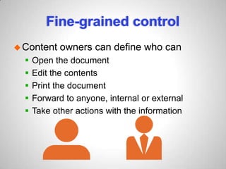 Fine-grained control
Content owners can define who can
 Open the document
 Edit the contents
 Print the document
 Forward to anyone, internal or external
 Take other actions with the information
 
