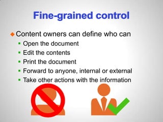 Fine-grained control
Content owners can define who can
 Open the document
 Edit the contents
 Print the document
 Forward to anyone, internal or external
 Take other actions with the information
 