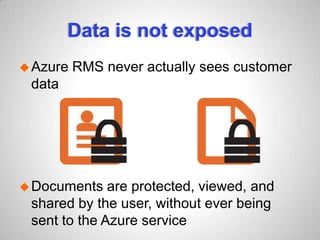 Data is not exposed
Azure RMS never actually sees customer
data
Documents are protected, viewed, and
shared by the user, without ever being
sent to the Azure service
 
