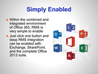 Simply Enabled
 Within the combined and
integrated environment
of Office 365, RMS is
very simple to enable
 Just click one button and
deep RMS integration
can be enabled with
Exchange, SharePoint,
and the complete Office
2013 suite.
 