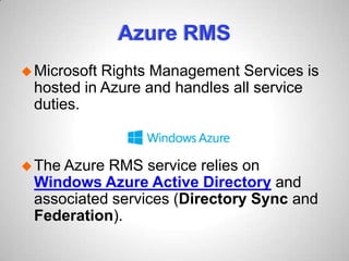 Azure RMS
Microsoft Rights Management Services is
hosted in Azure and handles all service
duties.
The Azure RMS service relies on
Windows Azure Active Directory and
associated services (Directory Sync and
Federation).
 