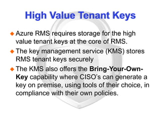 High Value Tenant Keys
 Azure RMS requires storage for the high
value tenant keys at the core of RMS.
 The key management service (KMS) stores
RMS tenant keys securely
 The KMS also offers the Bring-Your-Own-
Key capability where CISO’s can generate a
key on premise, using tools of their choice, in
compliance with their own policies.
 