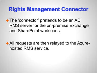 Rights Management Connector
The ‘connector’ pretends to be an AD
RMS server for the on-premise Exchange
and SharePoint workloads.
All requests are then relayed to the Azure-
hosted RMS service.
 