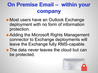 On Premise Email – within your
company
Most users have an Outlook Exchange
deployment with no form of information
protection.
Adding the Microsoft Rights Management
connector to Exchange deployments will
leave the Exchange fully RMS-capable.
The data never leaves the cloud but can
be protected.
 