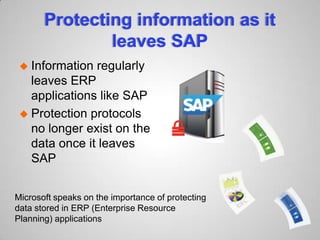 Protecting information as it
leaves SAP
 Information regularly
leaves ERP
applications like SAP
 Protection protocols
no longer exist on the
data once it leaves
SAP
Microsoft speaks on the importance of protecting
data stored in ERP (Enterprise Resource
Planning) applications
 