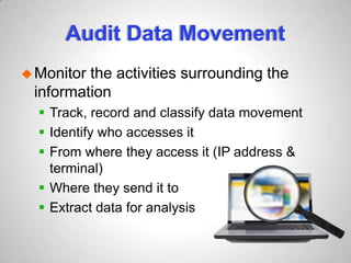 Audit Data Movement
Monitor the activities surrounding the
information
 Track, record and classify data movement
 Identify who accesses it
 From where they access it (IP address &
terminal)
 Where they send it to
 Extract data for analysis
 