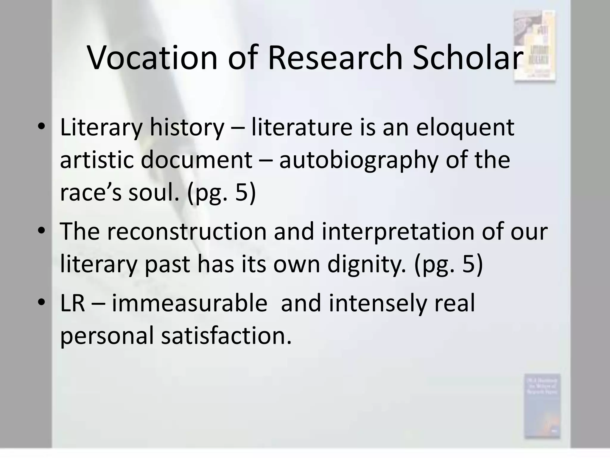 Vocation of Research Scholar
• Literary history – literature is an eloquent
artistic document – autobiography of the
race’s soul. (pg. 5)
• The reconstruction and interpretation of our
literary past has its own dignity. (pg. 5)
• LR – immeasurable and intensely real
personal satisfaction.

 