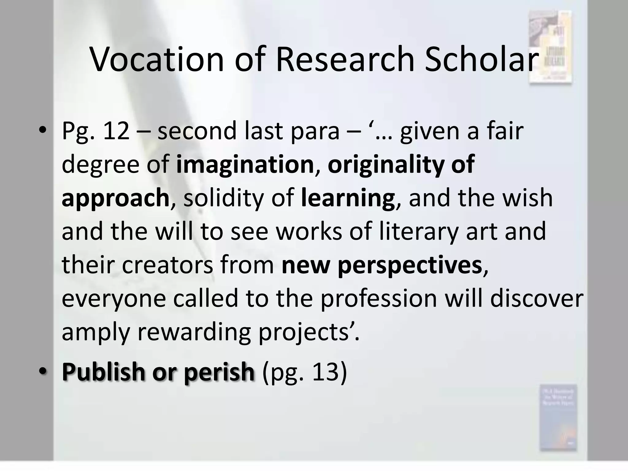 Vocation of Research Scholar
• Pg. 12 – second last para – ‘… given a fair
degree of imagination, originality of
approach, solidity of learning, and the wish
and the will to see works of literary art and
their creators from new perspectives,
everyone called to the profession will discover
amply rewarding projects’.
• Publish or perish (pg. 13)

 