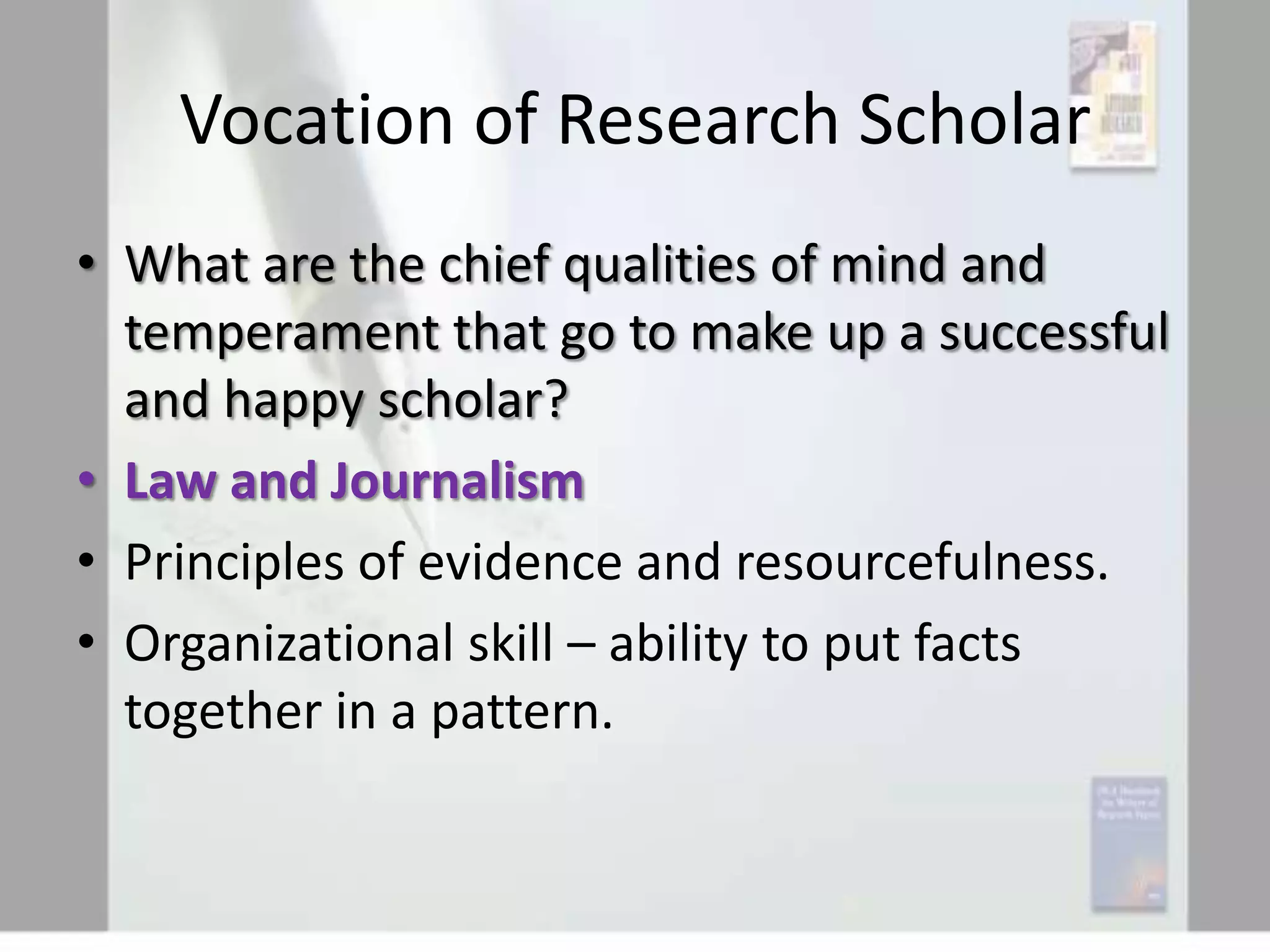 Vocation of Research Scholar
• What are the chief qualities of mind and
temperament that go to make up a successful
and happy scholar?
• Law and Journalism
• Principles of evidence and resourcefulness.
• Organizational skill – ability to put facts
together in a pattern.

 