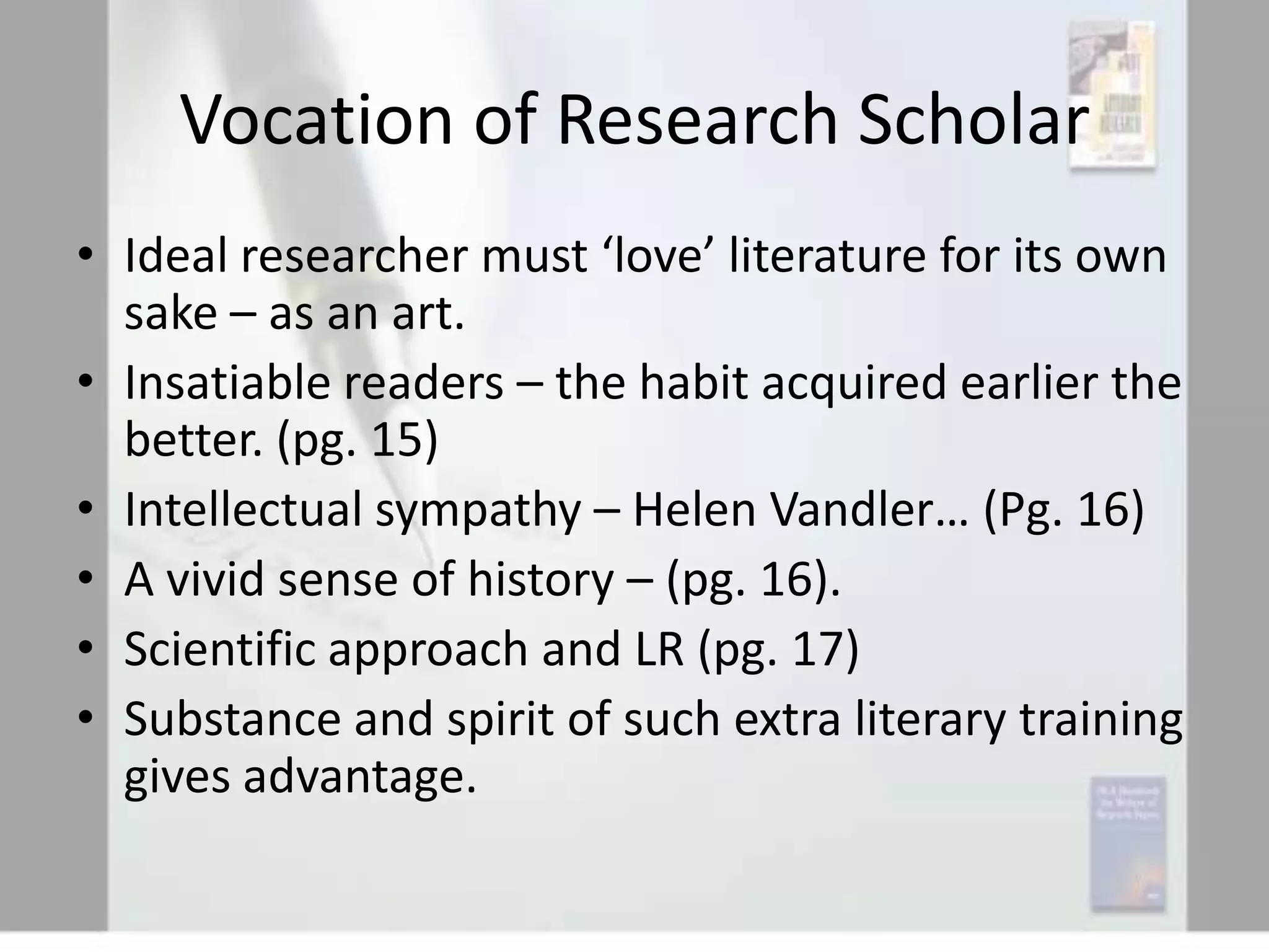 Vocation of Research Scholar
• Ideal researcher must ‘love’ literature for its own
sake – as an art.
• Insatiable readers – the habit acquired earlier the
better. (pg. 15)
• Intellectual sympathy – Helen Vandler… (Pg. 16)
• A vivid sense of history – (pg. 16).
• Scientific approach and LR (pg. 17)
• Substance and spirit of such extra literary training
gives advantage.

 