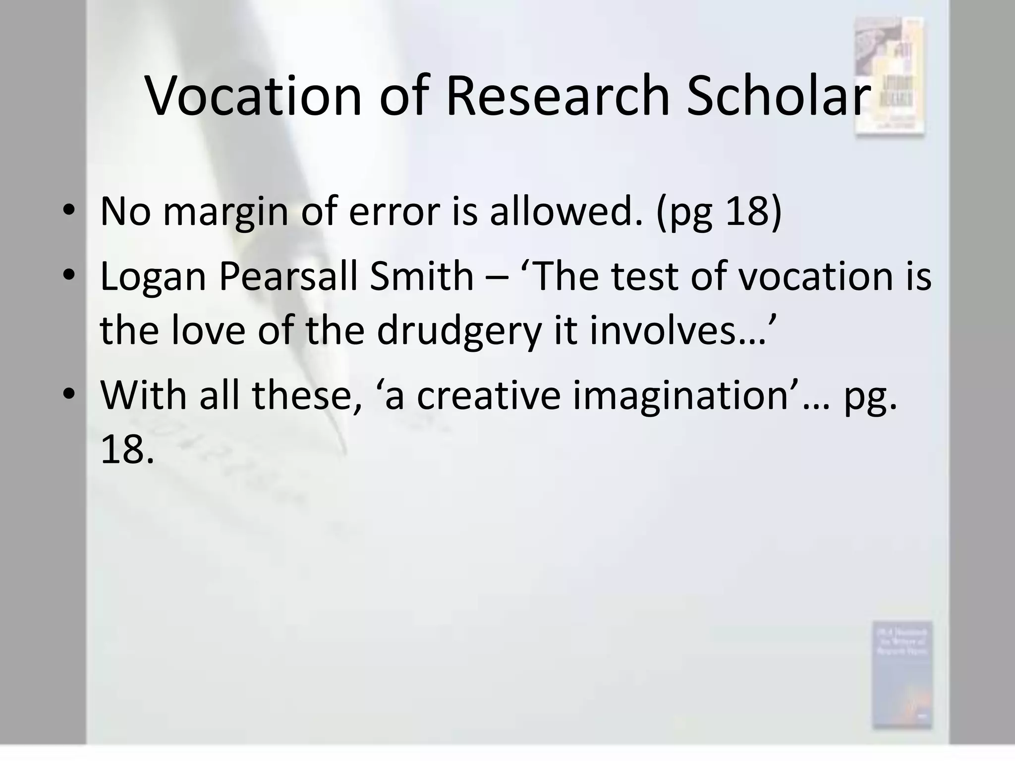 Vocation of Research Scholar
• No margin of error is allowed. (pg 18)
• Logan Pearsall Smith – ‘The test of vocation is
the love of the drudgery it involves…’
• With all these, ‘a creative imagination’… pg.
18.

 