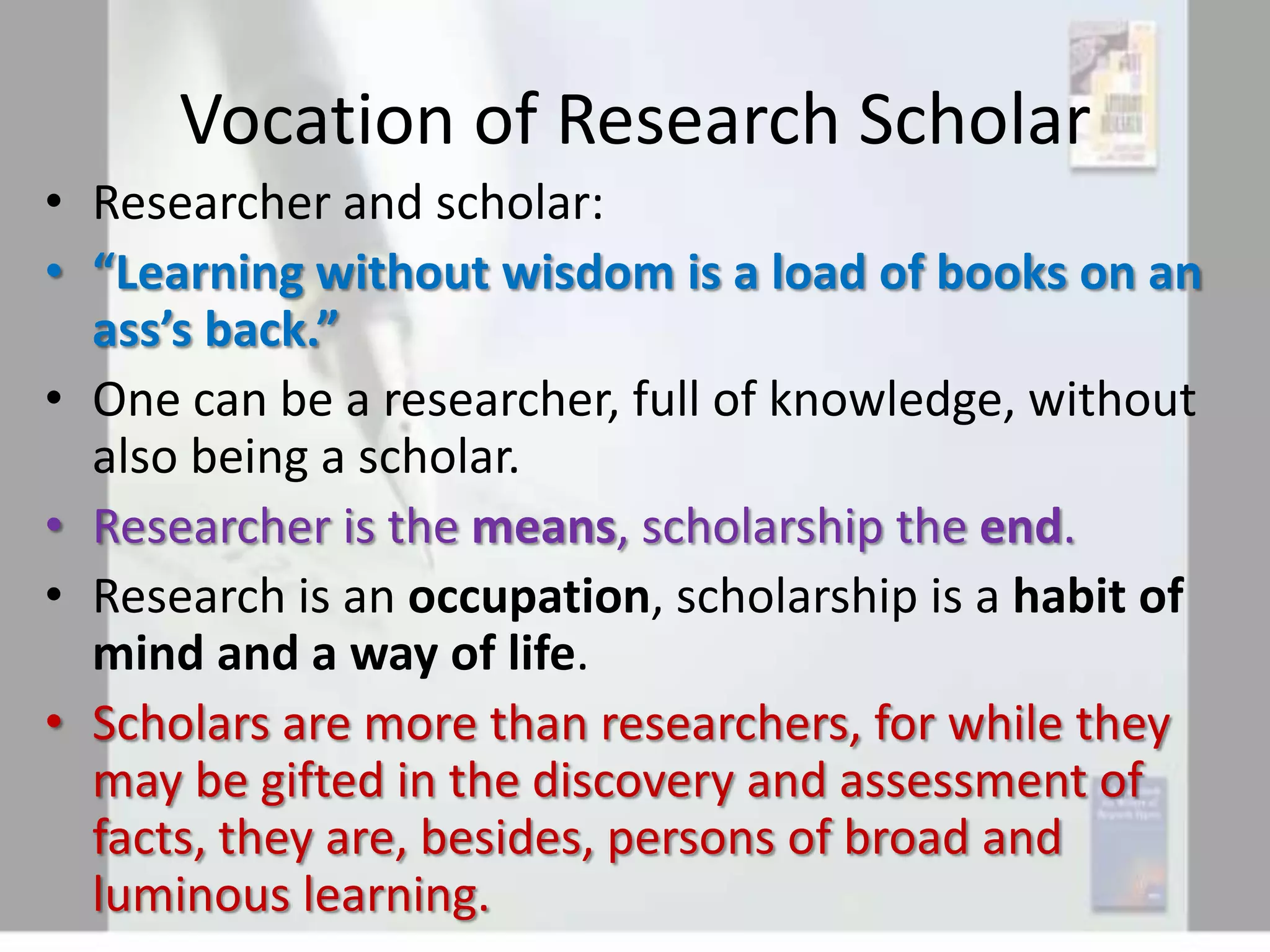 Vocation of Research Scholar
• Researcher and scholar:
• “Learning without wisdom is a load of books on an
ass’s back.”
• One can be a researcher, full of knowledge, without
also being a scholar.
• Researcher is the means, scholarship the end.
• Research is an occupation, scholarship is a habit of
mind and a way of life.
• Scholars are more than researchers, for while they
may be gifted in the discovery and assessment of
facts, they are, besides, persons of broad and
luminous learning.

 