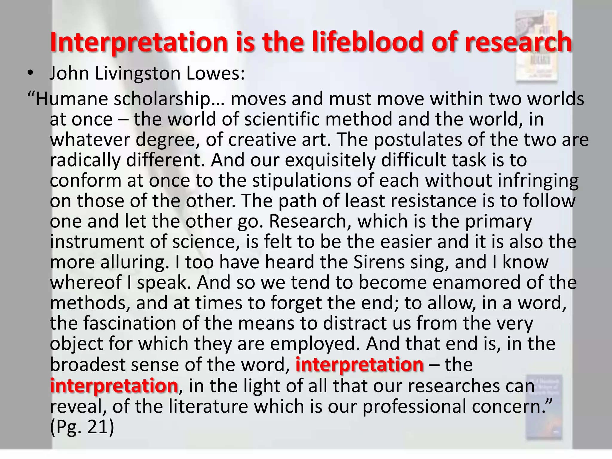 Interpretation is the lifeblood of research
• John Livingston Lowes:
“Humane scholarship… moves and must move within two worlds
at once – the world of scientific method and the world, in
whatever degree, of creative art. The postulates of the two are
radically different. And our exquisitely difficult task is to
conform at once to the stipulations of each without infringing
on those of the other. The path of least resistance is to follow
one and let the other go. Research, which is the primary
instrument of science, is felt to be the easier and it is also the
more alluring. I too have heard the Sirens sing, and I know
whereof I speak. And so we tend to become enamored of the
methods, and at times to forget the end; to allow, in a word,
the fascination of the means to distract us from the very
object for which they are employed. And that end is, in the
broadest sense of the word, interpretation – the
interpretation, in the light of all that our researches can
reveal, of the literature which is our professional concern.”
(Pg. 21)

 