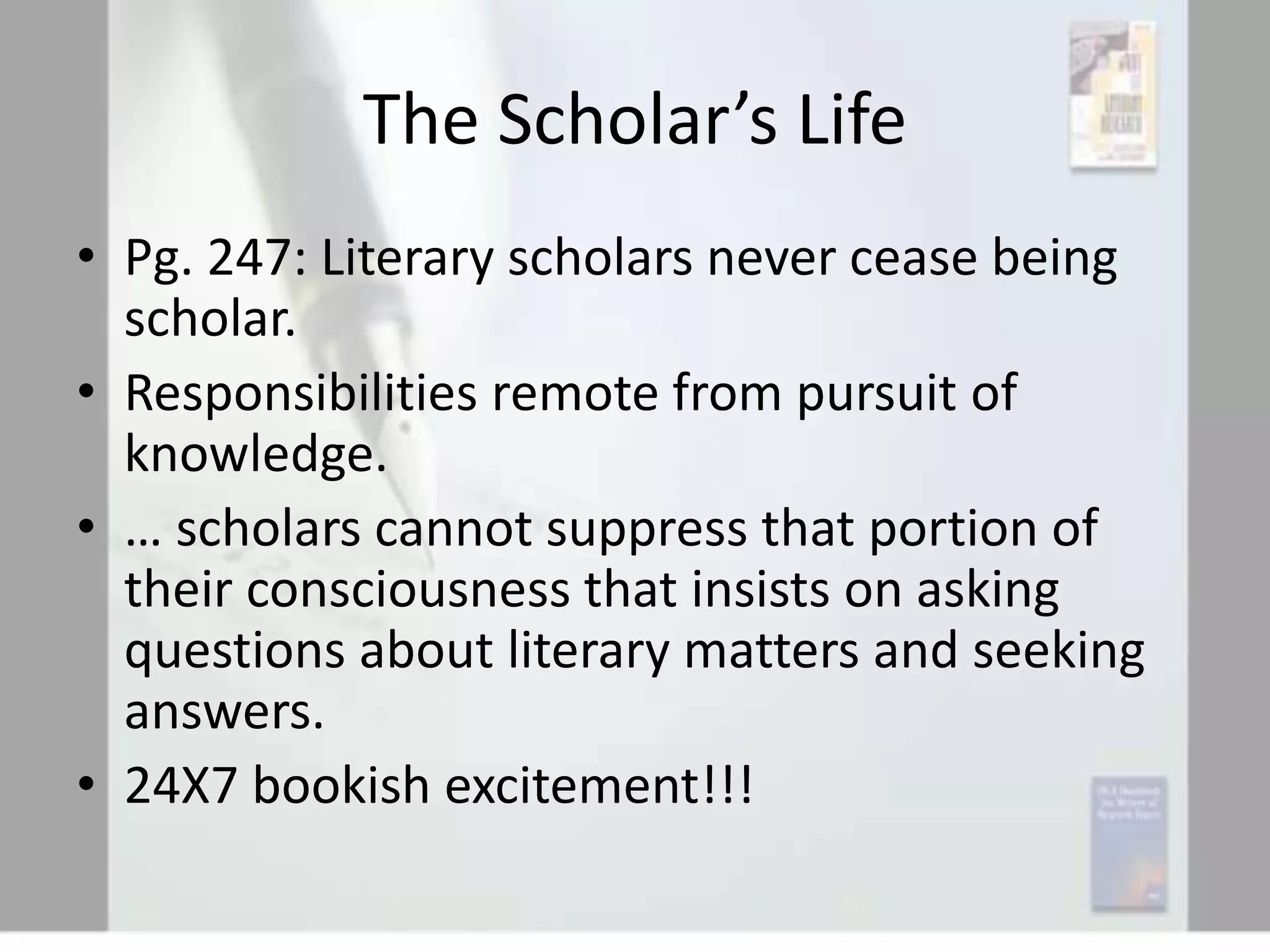 The Scholar’s Life
• Pg. 247: Literary scholars never cease being
scholar.
• Responsibilities remote from pursuit of
knowledge.
• … scholars cannot suppress that portion of
their consciousness that insists on asking
questions about literary matters and seeking
answers.
• 24X7 bookish excitement!!!

 