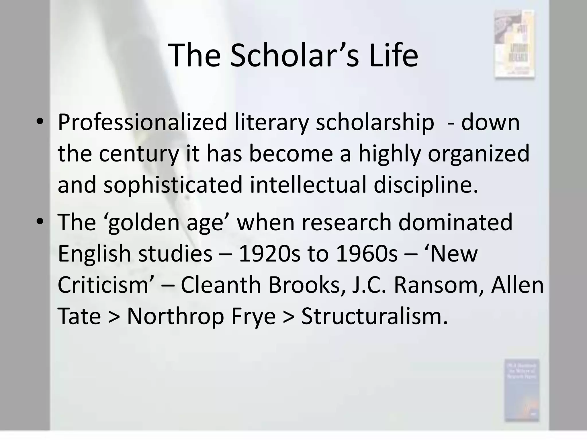 The Scholar’s Life
• Professionalized literary scholarship - down
the century it has become a highly organized
and sophisticated intellectual discipline.
• The ‘golden age’ when research dominated
English studies – 1920s to 1960s – ‘New
Criticism’ – Cleanth Brooks, J.C. Ransom, Allen
Tate > Northrop Frye > Structuralism.

 