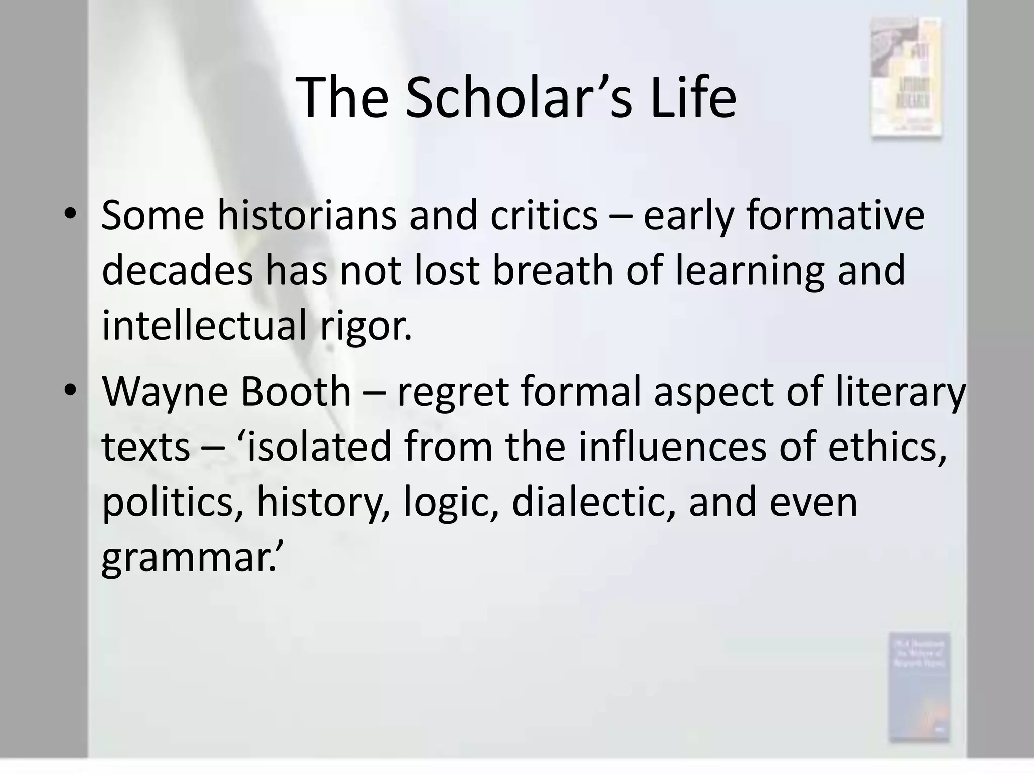 The Scholar’s Life
• Some historians and critics – early formative
decades has not lost breath of learning and
intellectual rigor.
• Wayne Booth – regret formal aspect of literary
texts – ‘isolated from the influences of ethics,
politics, history, logic, dialectic, and even
grammar.’

 