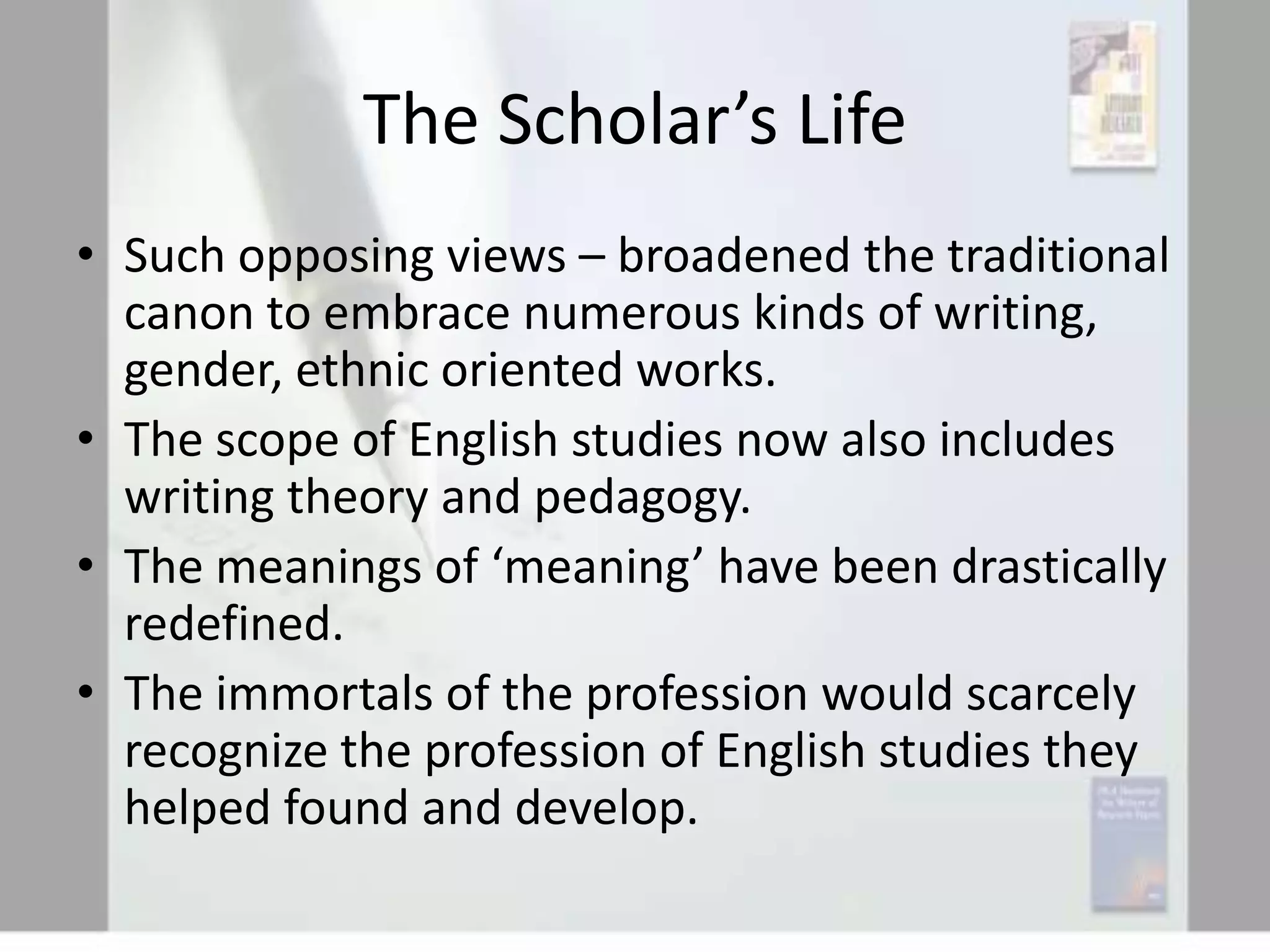 The Scholar’s Life
• Such opposing views – broadened the traditional
canon to embrace numerous kinds of writing,
gender, ethnic oriented works.
• The scope of English studies now also includes
writing theory and pedagogy.
• The meanings of ‘meaning’ have been drastically
redefined.
• The immortals of the profession would scarcely
recognize the profession of English studies they
helped found and develop.

 