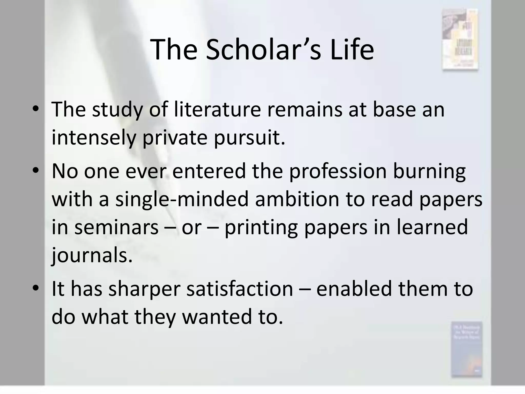 The Scholar’s Life
• The study of literature remains at base an
intensely private pursuit.
• No one ever entered the profession burning
with a single-minded ambition to read papers
in seminars – or – printing papers in learned
journals.
• It has sharper satisfaction – enabled them to
do what they wanted to.

 