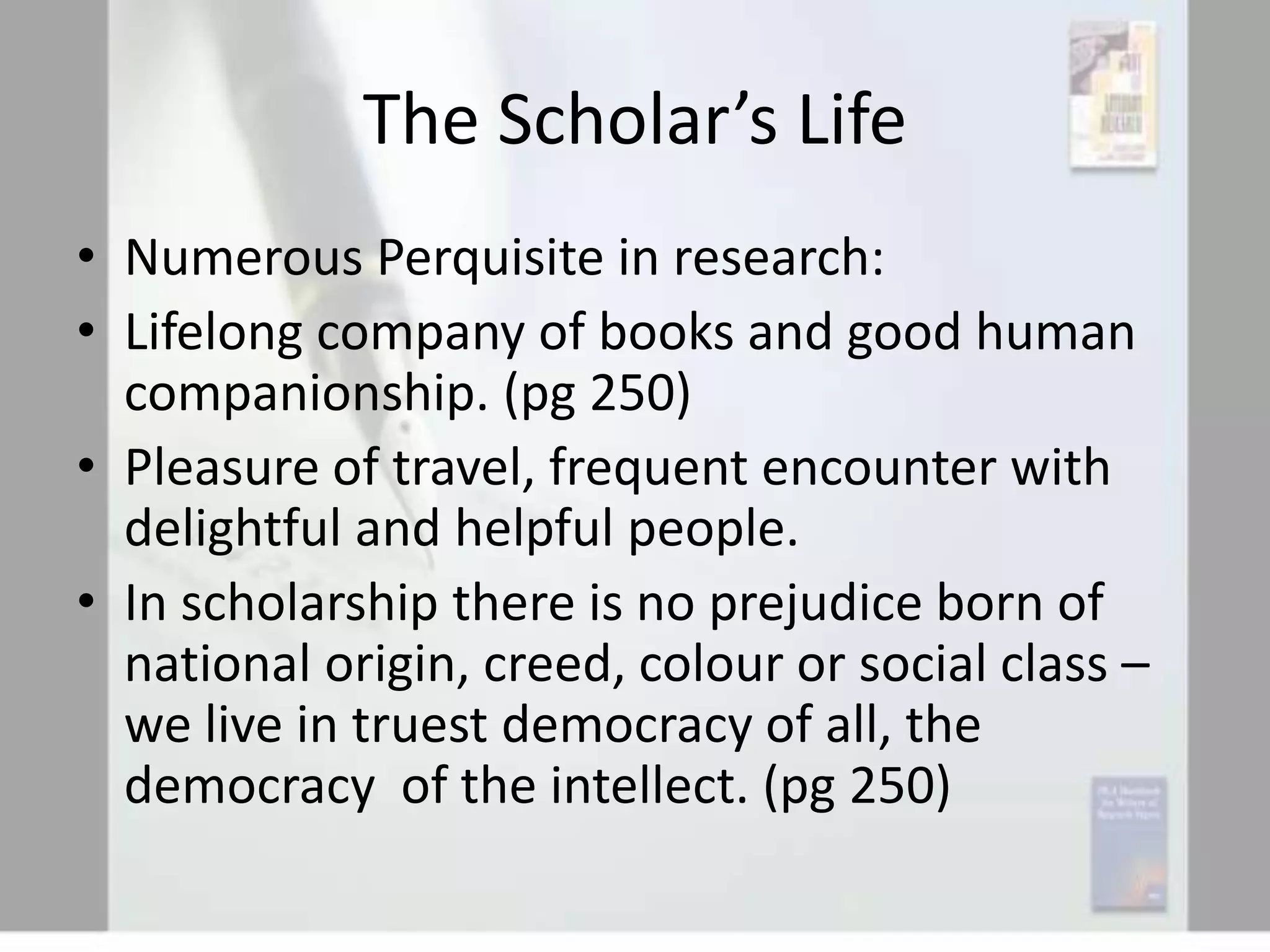 The Scholar’s Life
• Numerous Perquisite in research:
• Lifelong company of books and good human
companionship. (pg 250)
• Pleasure of travel, frequent encounter with
delightful and helpful people.
• In scholarship there is no prejudice born of
national origin, creed, colour or social class –
we live in truest democracy of all, the
democracy of the intellect. (pg 250)

 