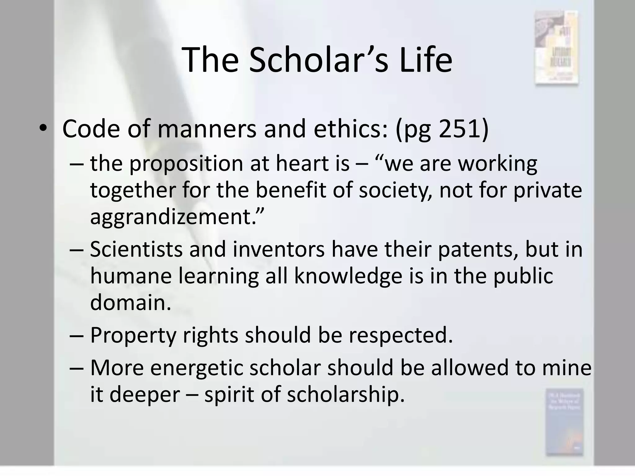 The Scholar’s Life
• Code of manners and ethics: (pg 251)
– the proposition at heart is – “we are working
together for the benefit of society, not for private
aggrandizement.”
– Scientists and inventors have their patents, but in
humane learning all knowledge is in the public
domain.
– Property rights should be respected.
– More energetic scholar should be allowed to mine
it deeper – spirit of scholarship.

 