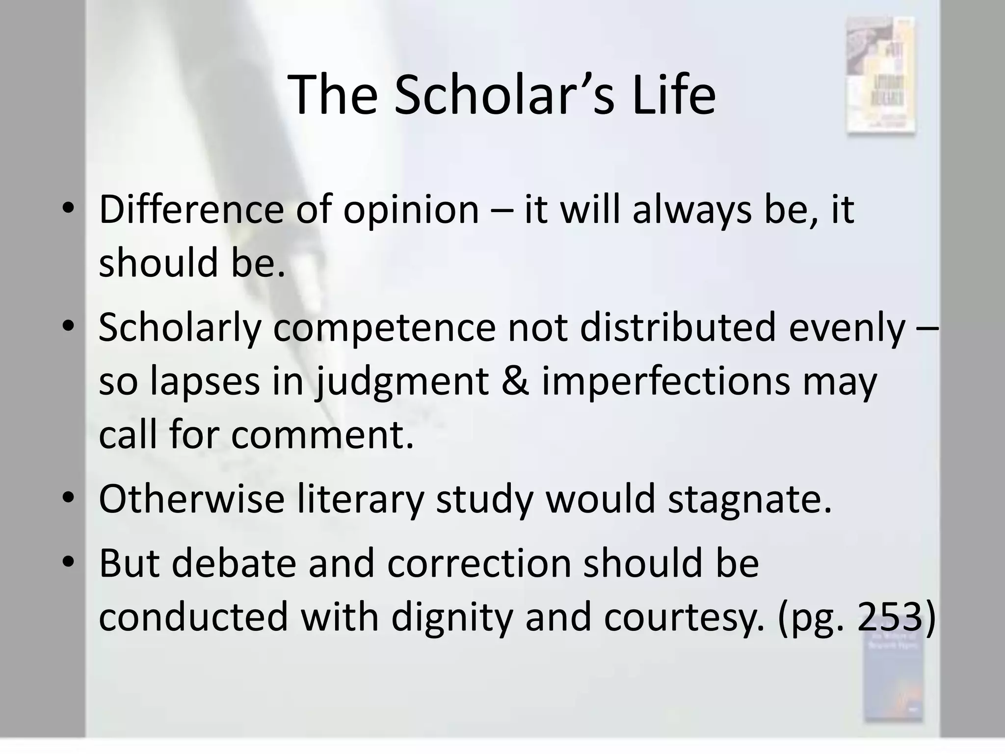 The Scholar’s Life
• Difference of opinion – it will always be, it
should be.
• Scholarly competence not distributed evenly –
so lapses in judgment & imperfections may
call for comment.
• Otherwise literary study would stagnate.
• But debate and correction should be
conducted with dignity and courtesy. (pg. 253)

 