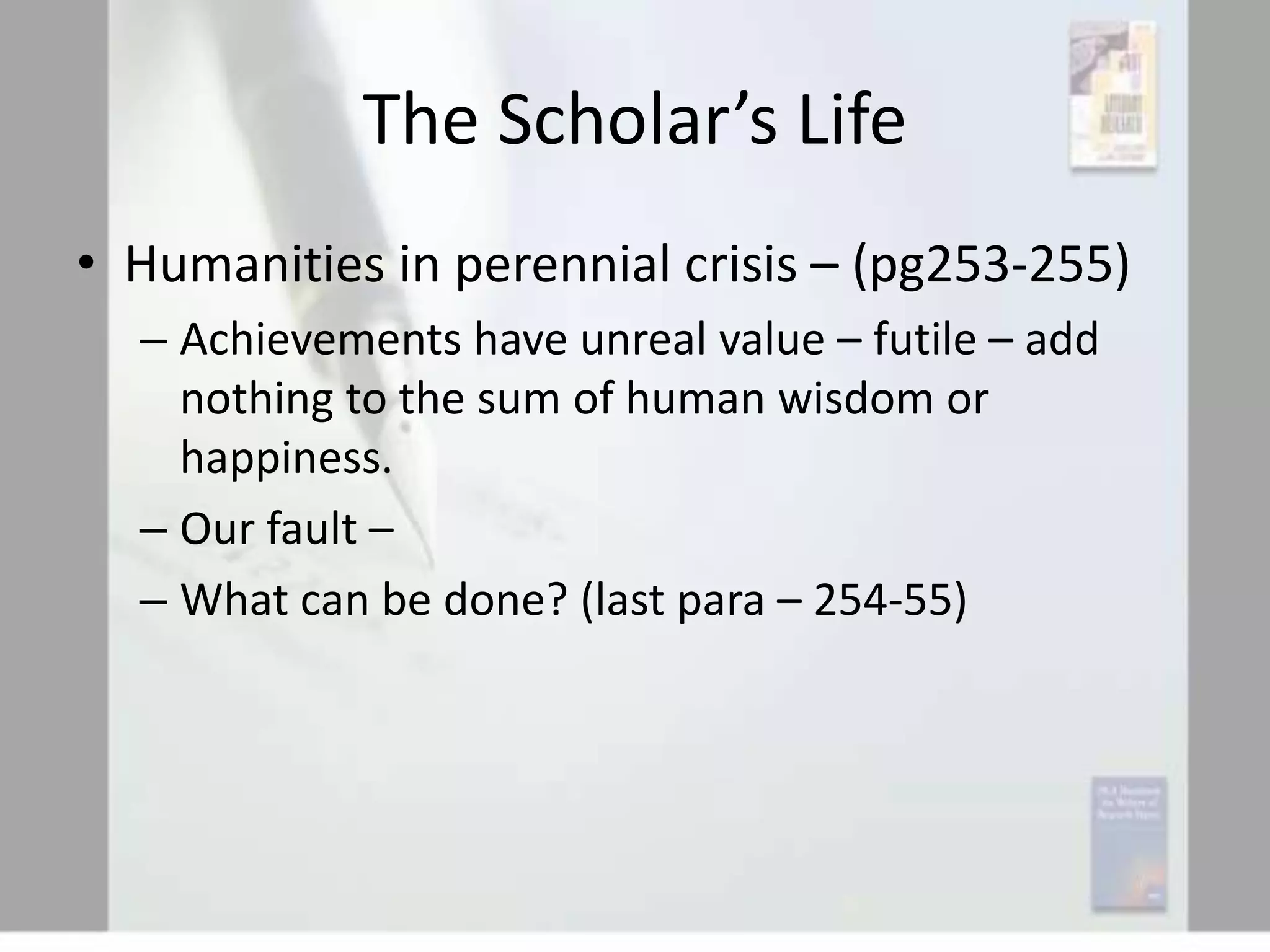 The Scholar’s Life
• Humanities in perennial crisis – (pg253-255)
– Achievements have unreal value – futile – add
nothing to the sum of human wisdom or
happiness.
– Our fault –
– What can be done? (last para – 254-55)

 