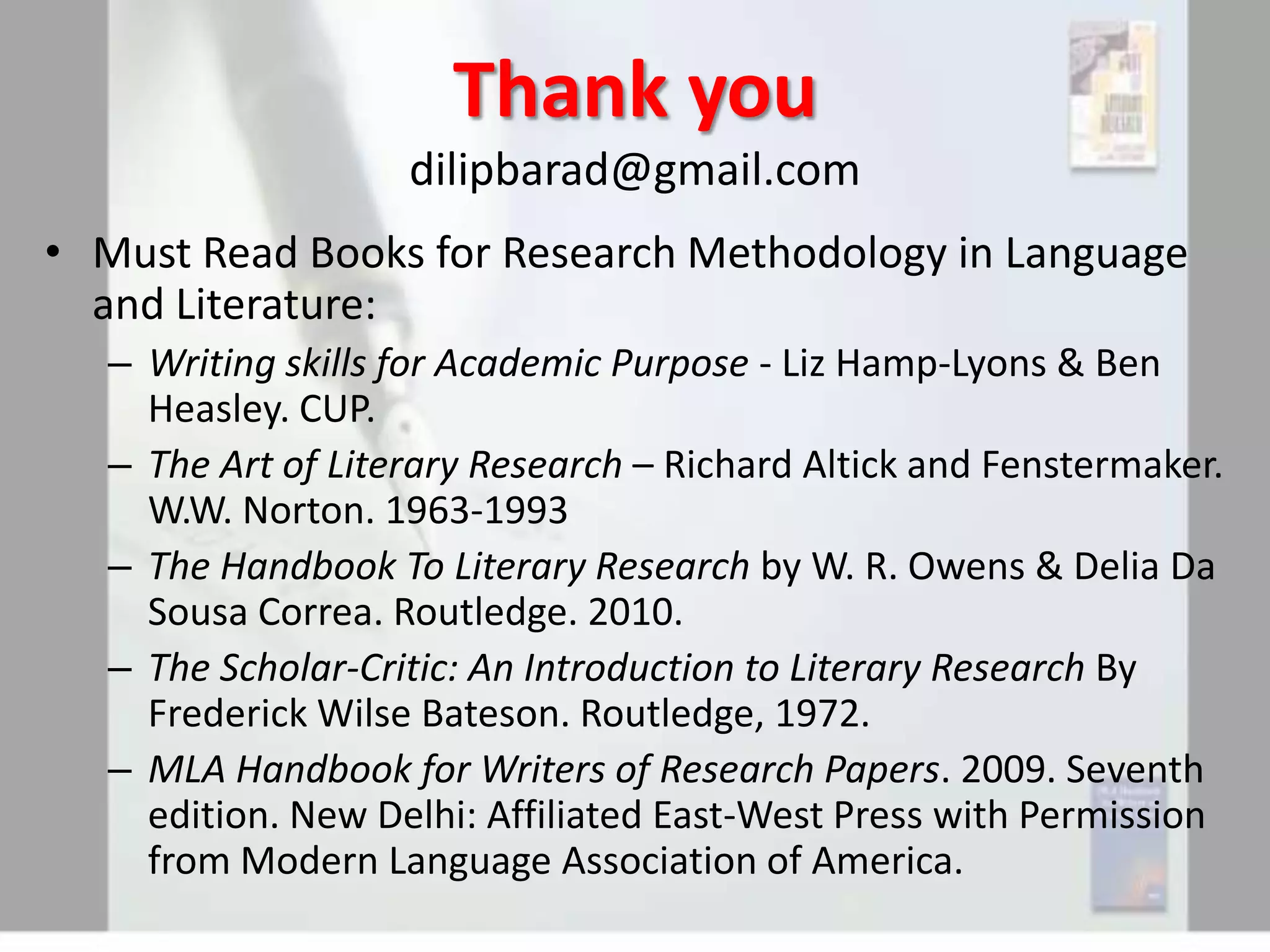Thank you
dilipbarad@gmail.com
• Must Read Books for Research Methodology in Language
and Literature:
– Writing skills for Academic Purpose - Liz Hamp-Lyons & Ben
Heasley. CUP.
– The Art of Literary Research – Richard Altick and Fenstermaker.
W.W. Norton. 1963-1993
– The Handbook To Literary Research by W. R. Owens & Delia Da
Sousa Correa. Routledge. 2010.
– The Scholar-Critic: An Introduction to Literary Research By
Frederick Wilse Bateson. Routledge, 1972.
– MLA Handbook for Writers of Research Papers. 2009. Seventh
edition. New Delhi: Affiliated East-West Press with Permission
from Modern Language Association of America.

 