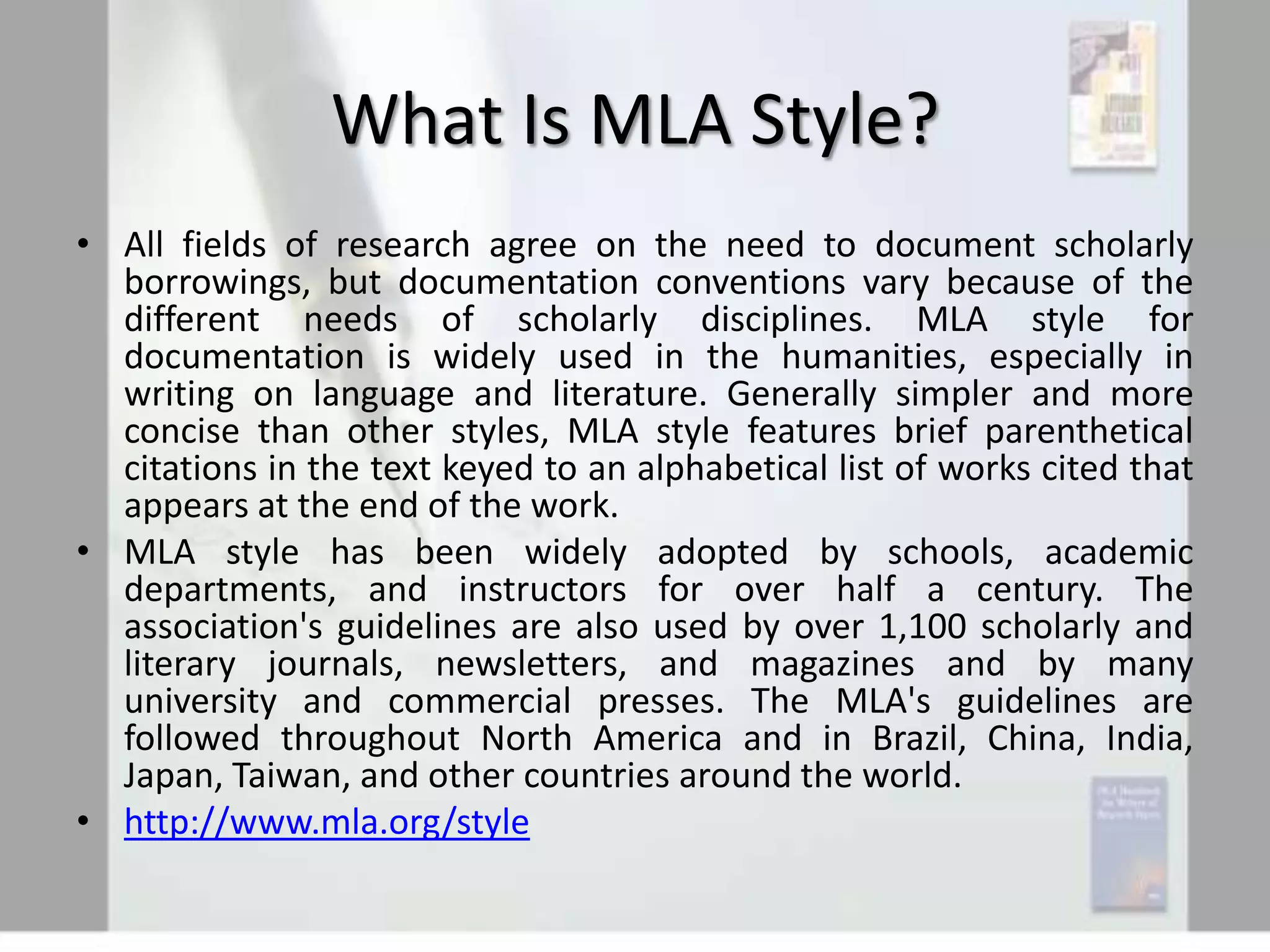 What Is MLA Style?
• All fields of research agree on the need to document scholarly
borrowings, but documentation conventions vary because of the
different needs of scholarly disciplines. MLA style for
documentation is widely used in the humanities, especially in
writing on language and literature. Generally simpler and more
concise than other styles, MLA style features brief parenthetical
citations in the text keyed to an alphabetical list of works cited that
appears at the end of the work.
• MLA style has been widely adopted by schools, academic
departments, and instructors for over half a century. The
association's guidelines are also used by over 1,100 scholarly and
literary journals, newsletters, and magazines and by many
university and commercial presses. The MLA's guidelines are
followed throughout North America and in Brazil, China, India,
Japan, Taiwan, and other countries around the world.
• http://www.mla.org/style

 