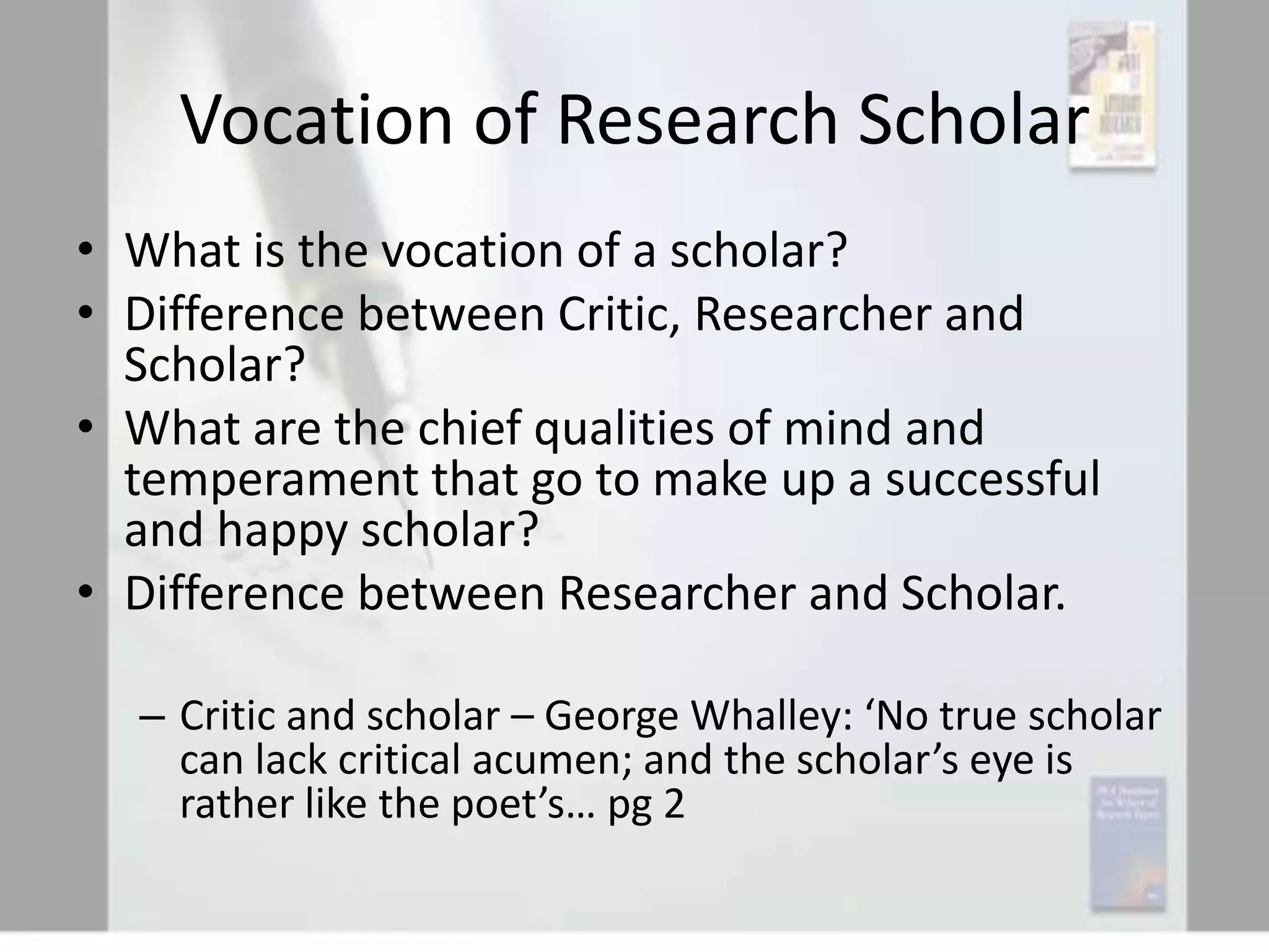 Vocation of Research Scholar
• What is the vocation of a scholar?
• Difference between Critic, Researcher and
Scholar?
• What are the chief qualities of mind and
temperament that go to make up a successful
and happy scholar?
• Difference between Researcher and Scholar.
– Critic and scholar – George Whalley: ‘No true scholar
can lack critical acumen; and the scholar’s eye is
rather like the poet’s… pg 2

 
