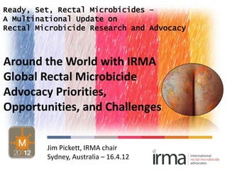 Ready, Set, Rectal Microbicides –
A Multinational Update on
Rectal Microbicide Research and Advocacy



Around the World with IRMA
Global Rectal Microbicide
Advocacy Priorities,
Opportunities, and Challenges


         Jim Pickett, IRMA chair
         Sydney, Australia – 16.4.12
 