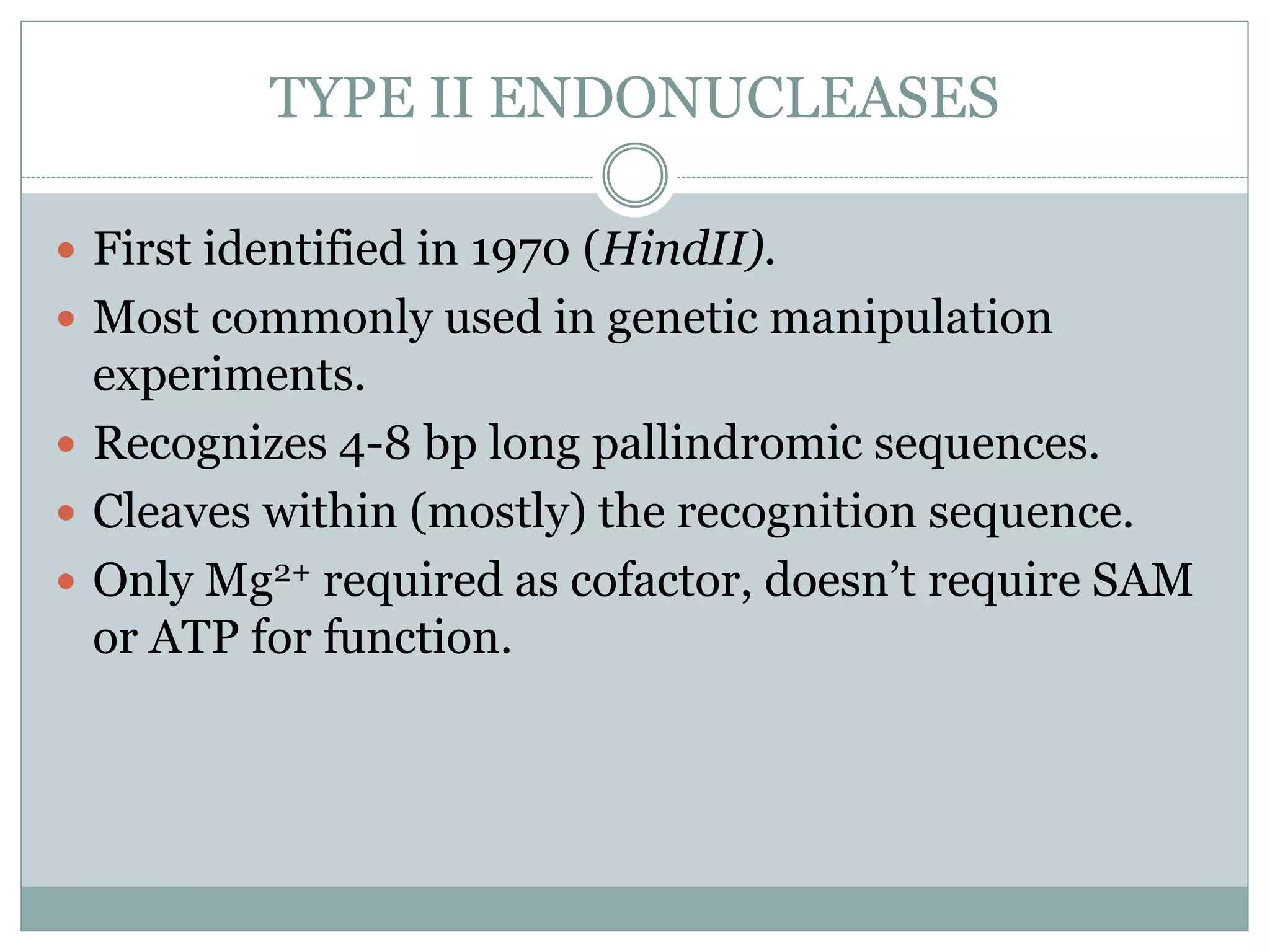 TYPE II ENDONUCLEASES
 First identified in 1970 (HindII).
 Most commonly used in genetic manipulation
experiments.
 Recognizes 4-8 bp long pallindromic sequences.
 Cleaves within (mostly) the recognition sequence.
 Only Mg2+ required as cofactor, doesn’t require SAM
or ATP for function.
 