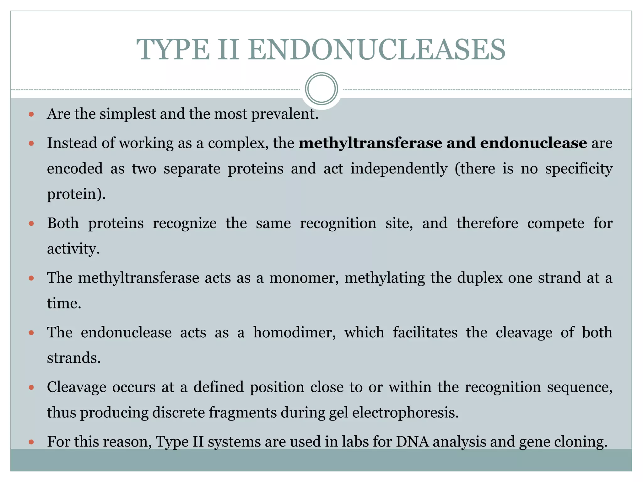 TYPE II ENDONUCLEASES
 Are the simplest and the most prevalent.
 Instead of working as a complex, the methyltransferase and endonuclease are
encoded as two separate proteins and act independently (there is no specificity
protein).
 Both proteins recognize the same recognition site, and therefore compete for
activity.
 The methyltransferase acts as a monomer, methylating the duplex one strand at a
time.
 The endonuclease acts as a homodimer, which facilitates the cleavage of both
strands.
 Cleavage occurs at a defined position close to or within the recognition sequence,
thus producing discrete fragments during gel electrophoresis.
 For this reason, Type II systems are used in labs for DNA analysis and gene cloning.
 