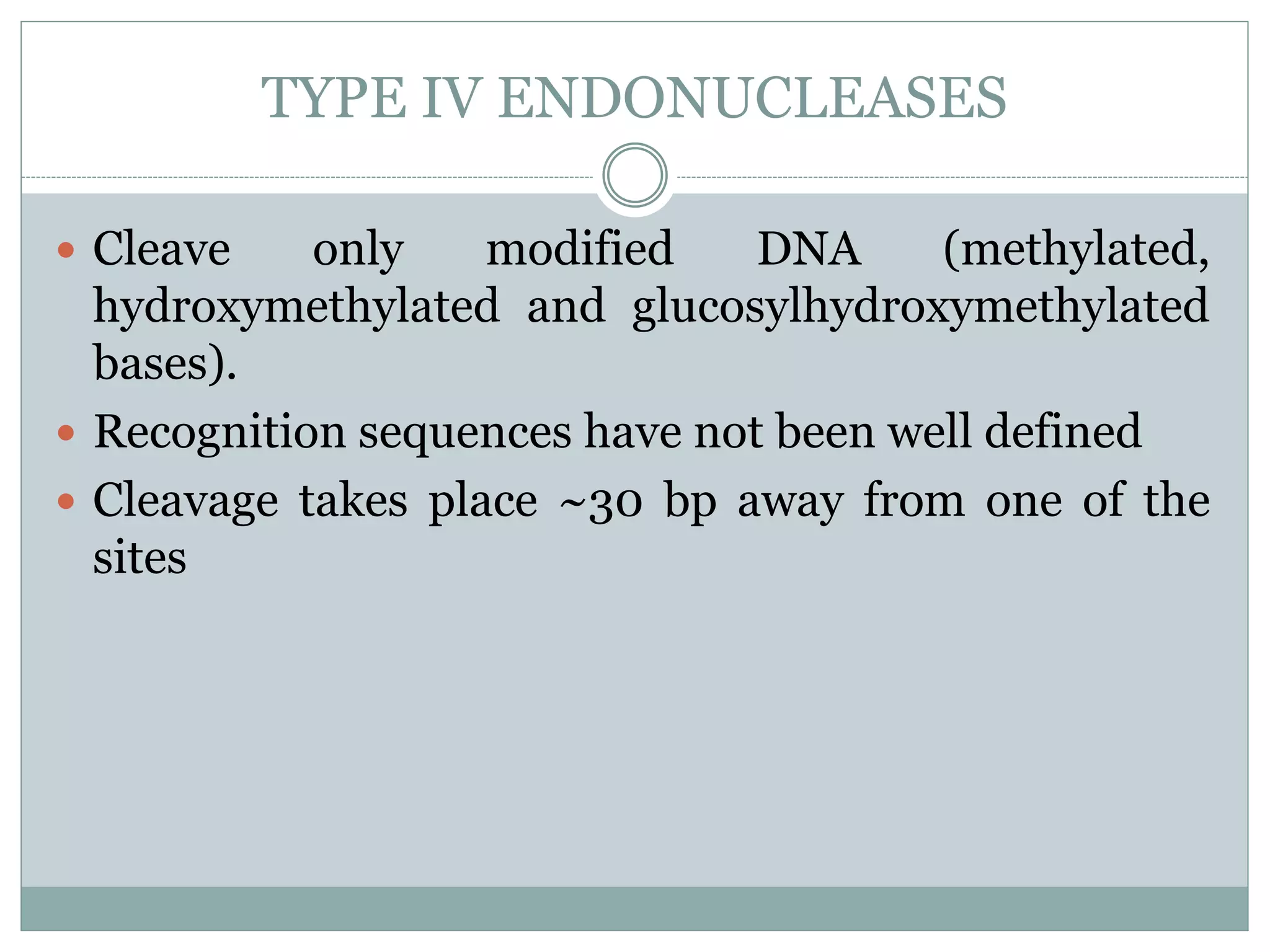 TYPE IV ENDONUCLEASES
 Cleave only modified DNA (methylated,
hydroxymethylated and glucosylhydroxymethylated
bases).
 Recognition sequences have not been well defined
 Cleavage takes place ~30 bp away from one of the
sites
 