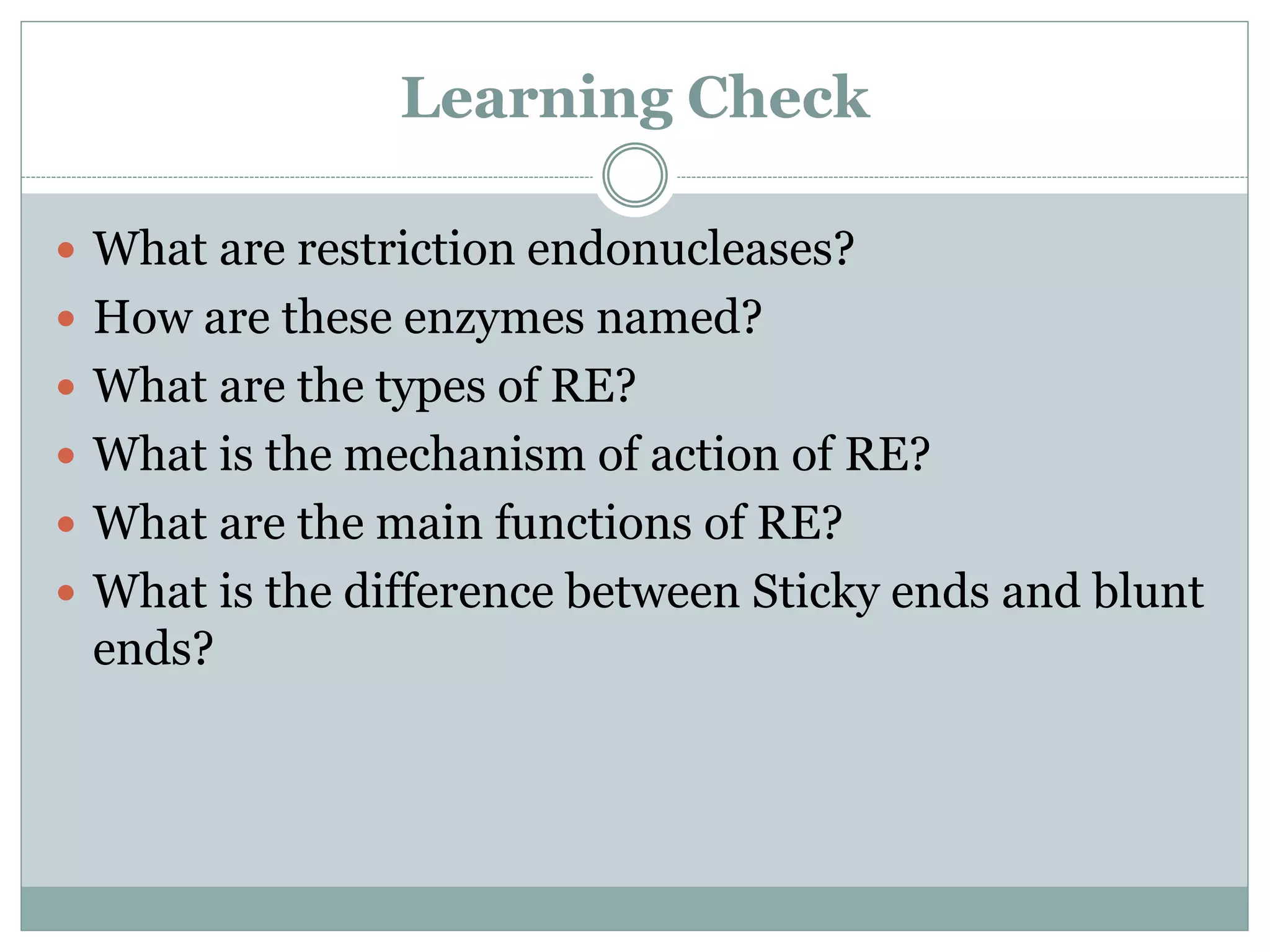 Learning Check
 What are restriction endonucleases?
 How are these enzymes named?
 What are the types of RE?
 What is the mechanism of action of RE?
 What are the main functions of RE?
 What is the difference between Sticky ends and blunt
ends?
 