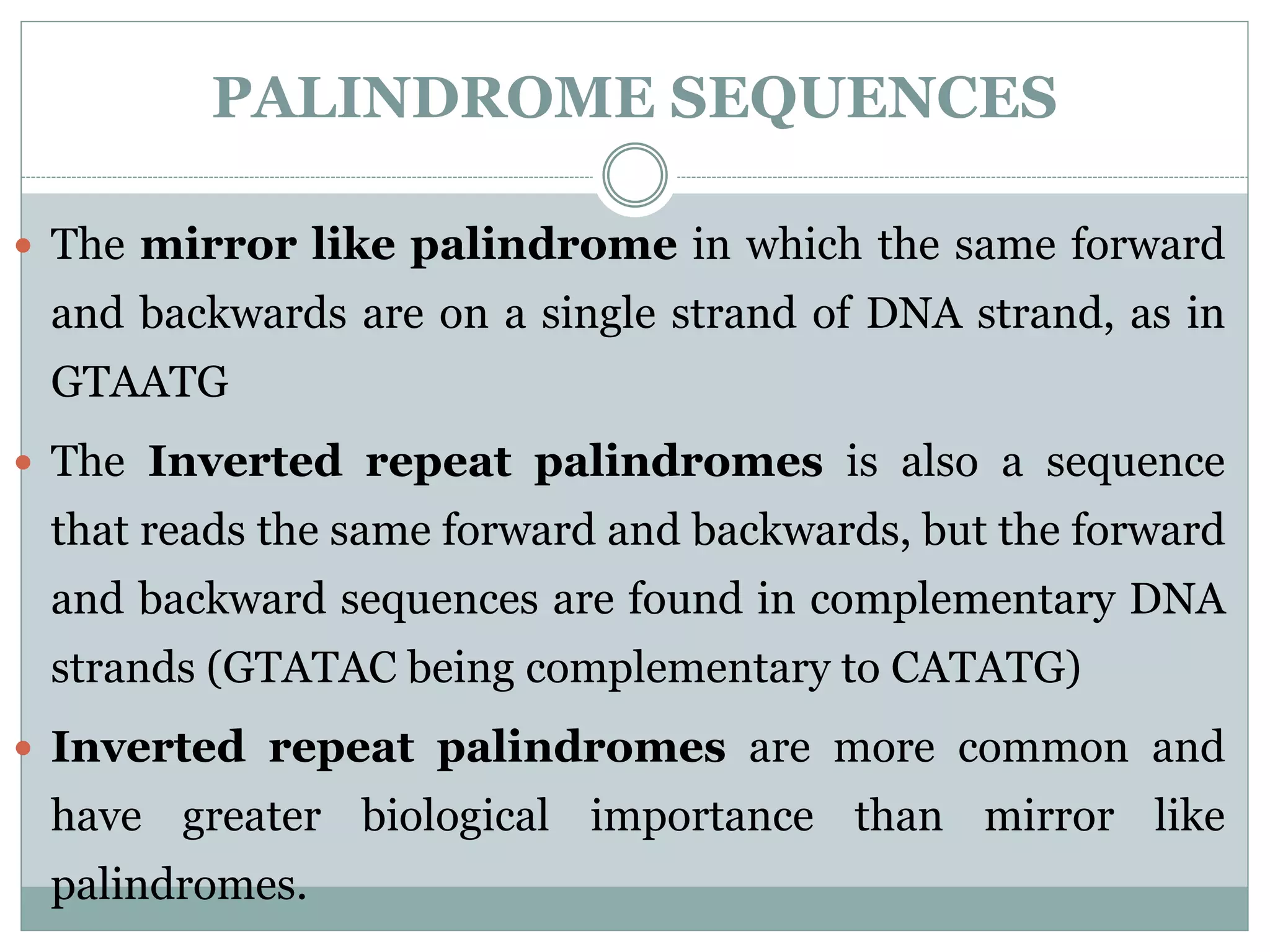 PALINDROME SEQUENCES
 The mirror like palindrome in which the same forward
and backwards are on a single strand of DNA strand, as in
GTAATG
 The Inverted repeat palindromes is also a sequence
that reads the same forward and backwards, but the forward
and backward sequences are found in complementary DNA
strands (GTATAC being complementary to CATATG)
 Inverted repeat palindromes are more common and
have greater biological importance than mirror like
palindromes.
 