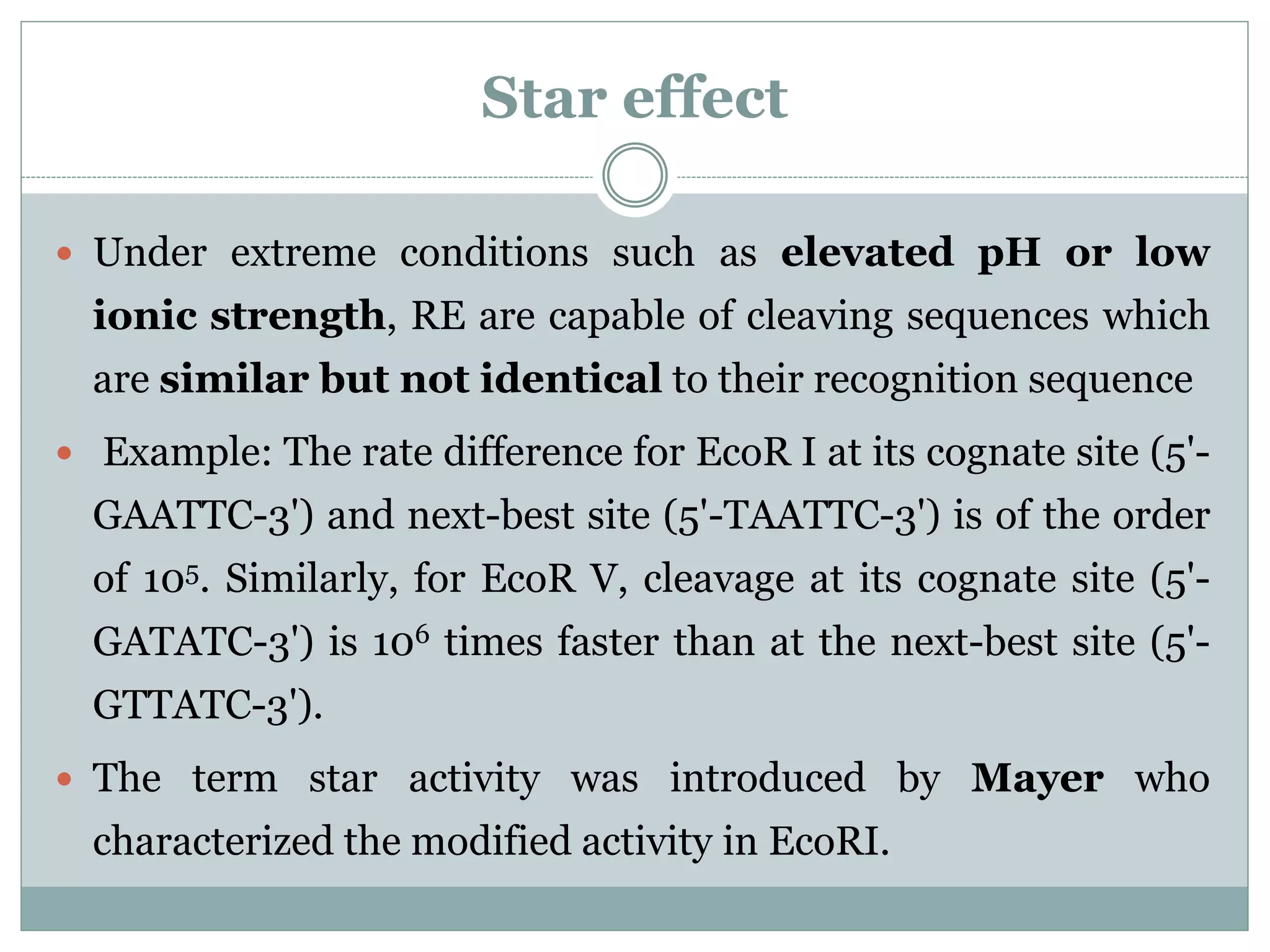 Star effect
 Under extreme conditions such as elevated pH or low
ionic strength, RE are capable of cleaving sequences which
are similar but not identical to their recognition sequence
 Example: The rate difference for EcoR I at its cognate site (5'-
GAATTC-3') and next-best site (5'-TAATTC-3') is of the order
of 105. Similarly, for EcoR V, cleavage at its cognate site (5'-
GATATC-3') is 106 times faster than at the next-best site (5'-
GTTATC-3').
 The term star activity was introduced by Mayer who
characterized the modified activity in EcoRI.
 