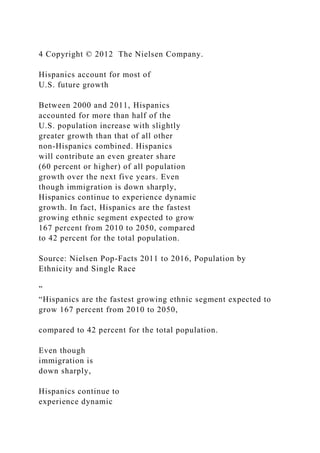 4 Copyright © 2012 The Nielsen Company.
Hispanics account for most of
U.S. future growth
Between 2000 and 2011, Hispanics
accounted for more than half of the
U.S. population increase with slightly
greater growth than that of all other
non-Hispanics combined. Hispanics
will contribute an even greater share
(60 percent or higher) of all population
growth over the next five years. Even
though immigration is down sharply,
Hispanics continue to experience dynamic
growth. In fact, Hispanics are the fastest
growing ethnic segment expected to grow
167 percent from 2010 to 2050, compared
to 42 percent for the total population.
Source: Nielsen Pop-Facts 2011 to 2016, Population by
Ethnicity and Single Race
”
“Hispanics are the fastest growing ethnic segment expected to
grow 167 percent from 2010 to 2050,
compared to 42 percent for the total population.
Even though
immigration is
down sharply,
Hispanics continue to
experience dynamic
 