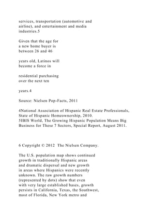 services, transportation (automotive and
airline), and entertainment and media
industries.5
Given that the age for
a new home buyer is
between 26 and 46
years old, Latinos will
become a force in
residential purchasing
over the next ten
years.4
Source: Nielsen Pop-Facts, 2011
4National Association of Hispanic Real Estate Professionals,
State of Hispanic Homeownership, 2010.
5IBIS World, The Growing Hispanic Population Means Big
Business for These 7 Sectors, Special Report, August 2011.
6 Copyright © 2012 The Nielsen Company.
The U.S. population map shows continued
growth in traditionally Hispanic areas
and dramatic dispersal and new growth
in areas where Hispanics were recently
unknown. The raw growth numbers
(represented by dots) show that even
with very large established bases, growth
persists in California, Texas, the Southwest,
most of Florida, New York metro and
 
