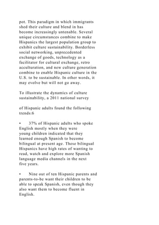 pot. This paradigm in which immigrants
shed their culture and blend in has
become increasingly untenable. Several
unique circumstances combine to make
Hispanics the largest population group to
exhibit culture sustainability. Borderless
social networking, unprecedented
exchange of goods, technology as a
facilitator for cultural exchange, retro
acculturation, and new culture generation
combine to enable Hispanic culture in the
U.S. to be sustainable. In other words, it
may evolve but will not go away.
To illustrate the dynamics of culture
sustainability, a 2011 national survey
of Hispanic adults found the following
trends:6
• 37% of Hispanic adults who spoke
English mostly when they were
young children indicated that they
learned enough Spanish to become
bilingual at present age. These bilingual
Hispanics have high rates of wanting to
read, watch and explore more Spanish
language media channels in the next
five years.
• Nine out of ten Hispanic parents and
parents-to-be want their children to be
able to speak Spanish, even though they
also want them to become fluent in
English.
 