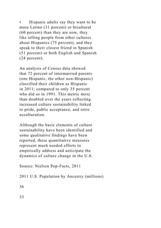 • Hispanic adults say they want to be
more Latino (31 percent) or bicultural
(60 percent) than they are now, they
like telling people from other cultures
about Hispanics (75 percent), and they
speak to their closest friend in Spanish
(51 percent) or both English and Spanish
(24 percent).
An analysis of Census data showed
that 72 percent of intermarried parents
(one Hispanic, the other non-Hispanic)
classified their children as Hispanic
in 2011; compared to only 35 percent
who did so in 1991. This metric more
than doubled over the years reflecting
increased culture sustainability linked
to pride, public acceptance, and retro
acculturation.
Although the basic elements of culture
sustainability have been identified and
some qualitative findings have been
reported, these quantitative measures
represent much needed efforts to
empirically address and anticipate the
dynamics of culture change in the U.S.
Source: Nielsen Pop-Facts, 2011
2011 U.S. Population by Ancestry (millions)
36
33
 
