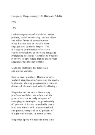 Language Usage among U.S. Hispanic Adults
25%
15%
Latino usage rates of television, smart
phones, social networking, online video
and other forms of entertainment
make Latinos one of today’s most
engaged and dynamic targets. The
distinctive combination of relative
youth, community, culture and language
preference positions Hispanics to become
pioneers in new media trends and further
accelerate technology uptake.
Multiple platforms for television
and online viewing
Due to sheer numbers, Hispanics have
wielded significant influence on the media
landscape, shaping programming content,
dedicated channels and vehicle offerings.
Hispanics access media from every
platform available and often lead the
general market as early adopters of
emerging technologies. Approximately
60 percent of Latino households own at
least one video- and Internet-enabled
cell phone, compared to 43 percent of
the general market. In monthly time,
Hispanics spend 68 percent more time
 